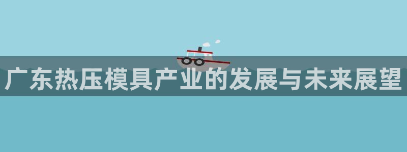 易倍全站下载：广东热压模具产业的发展与未来展望